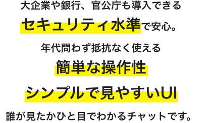 大企業や銀行、官公庁も導入できるセキュリティ水準で安心。年代問わず抵抗なく使える簡単な操作性・シンプルで見やすいUI、誰が見たかひと目でわかるチャットです。